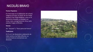 NICOLÁS BRAVO
Fiestas Populares
El 1º de mayo es la celebración de la fiesta
religiosa principal, en honor de San Felipe
Apóstol o San Felipe Maderas, como se le
denomina al pueblo, se festejan con
misas, rezos, peregrinaciones, feria, baile
popular, fuegos artificiales.
Danzas
De " Tecuanis" y "Doce pares de Francia".
Tradiciones
El 1º y el 2 de Noviembre celebración de
todos santos y los fieles difuntos. La
semana Santa se conmemora con
devoción.
 