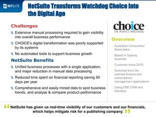 Overview
– Australian Consumers'
Association
– Based in Sydney,
Australia
– Customer since 2010
– Switched from On-
premise finance and
subscriptions
management applications
– Using ERP,CRM and
Sandbox
Challenges
Extensive manual processing required to gain visibility
into overall business performance
CHOICE's digital transformation was poorly supported
by its systems
No automated tools to support business growth
NetSuite Benefits
Unified business processes with a single application,
and major reduction in manual data processing
Reduced time spent on financial reporting saving 50
days per year
Comprehensive and easily mined data to spot business
trends, and analyse & compare product performance
NetSuite Transforms Watchdog Choice Into
the Digital Age
NetSuite has given us real-time visibility of our customers and our financials,
which helps mitigate risk for a publishing company.“
 