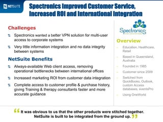 Overview
‒ Education, Healthcare,
Retail
‒ Based in Queensland,
Australia
‒ Founded in 1985
‒ Customer since 2009
‒ Switched from
QuickBooks, Outlook,
custom Access
databases, eventsPro
‒ Using OneWorld
Challenges
Spectronics wanted a better VPN solution for multi-user
access to corporate systems
Very little information integration and no data integrity
between systems
NetSuite Benefits
Always-available Web client access, removing
operational bottlenecks between international offices
Increased marketing ROI from customer data integration
Complete access to customer profile & purchase history,
giving Training & therapy consultants faster and more
accurate guidance
Spectronics Improved Customer Service,
Increased ROI and International Integration
It was obvious to us that the other products were stitched together.
NetSuite is built to be integrated from the ground up.“
 