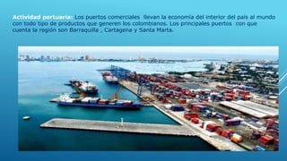 Actividad portuaria: Los puertos comerciales llevan la economía del interior del país al mundo
con todo tipo de productos que generen los colombianos. Los principales puertos con que
cuenta la región son Barraquilla , Cartagena y Santa Marta.
 