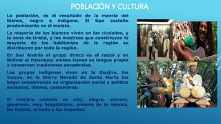 POBLACIÓN Y CULTURA
La población, es el resultado de la mezcla del
blanco, negro e indígena. El tipo costeño
predominante es el mulato.
La mayoría de los blancos viven en las ciudades, y
la zona de Urabá, y los mestizos que constituyen la
mayoría de los habitantes de la región se
distribuyen por toda la región.
En San Andrés el grupo étnico es el raizal y en
Bolívar el Palenque; ambos tienen su lengua propia
y conservan tradiciones ancestrales.
Los grupos indígenas viven en la Guajira, los
wayuu, en la Sierra Nevada de Santa Marta los
kogui conservando su organización social y política
ancestral, idioma, costumbres.
El hombre costeño es alto, alegre, sincero,
generoso, muy hospitalario, amante de la música,
las fiestas, el baile y los deportes.
 