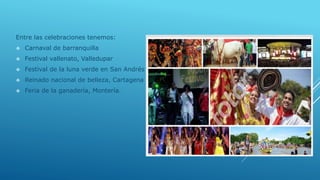 Entre las celebraciones tenemos:
 Carnaval de barranquilla
 Festival vallenato, Valledupar
 Festival de la luna verde en San Andrés
 Reinado nacional de belleza, Cartagena
 Feria de la ganadería, Montería.
 