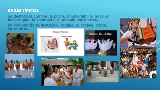 BAILES TÍPICOS
Se destaca la cumbia ,el porro, el vallenato, la puya, el
bullerengue, la champeta, el mapale entre otros.
En san Andrés se destaca el reggae, el calipso, zocca,
entre otros.
 