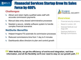 Overview
‒ Financial security company
‒ Based in London, UK
‒ Selected NetSuite over
Sage 200
‒ Deployed NetSuite to
Manage Commissions
Challenges
Attract and retain highly qualified sales staff with
accurate commission payments
Manual data entry slowed administrative processes
Needed a secure, reliable software system to handle
complex financial scenarios
NetSuite Benefits
Helped Imagine FS automate its commission processes
Reduced commissions time from 1 day to 5 minutes
Dashboards allow directors to plan and control growth
Finanacial Services Startup Grew its Sales
Force by 400%
With NetSuite, we get the efficiency of end-to-end integration, real time
information, and all the flexibility we'll ever need to stay on our growth path.
”“
 