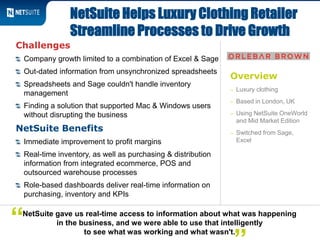 Overview
– Luxury clothing
– Based in London, UK
– Using NetSuite OneWorld
and Mid Market Edition
– Switched from Sage,
Excel
Challenges
Company growth limited to a combination of Excel & Sage
Out-dated information from unsynchronized spreadsheets
Spreadsheets and Sage couldn't handle inventory
management
Finding a solution that supported Mac & Windows users
without disrupting the business
NetSuite Benefits
Immediate improvement to profit margins
Real-time inventory, as well as purchasing & distribution
information from integrated ecommerce, POS and
outsourced warehouse processes
Role-based dashboards deliver real-time information on
purchasing, inventory and KPIs
NetSuite Helps Luxury Clothing Retailer
Streamline Processes to Drive Growth
NetSuite gave us real-time access to information about what was happening
in the business, and we were able to use that intelligently
to see what was working and what wasn't.
“
 