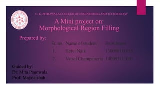 A Mini project on:
Morphological Region Filling
C. K. PITHAWALA COLLEGE OF ENGINEERING AND TECHNOLOGY
Prepared by:
Sr. no. Name of student Enrollment
1. Hetvi Naik 130090111055
2. Vatsal Champaneria 140093111005
Guided by:
Dr. Mita Paunwala
Prof. Mayna shah
 