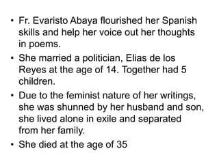 • Fr. Evaristo Abaya flourished her Spanish
skills and help her voice out her thoughts
in poems.
• She married a politician, Elias de los
Reyes at the age of 14. Together had 5
children.
• Due to the feminist nature of her writings,
she was shunned by her husband and son,
she lived alone in exile and separated
from her family.
• She died at the age of 35
 