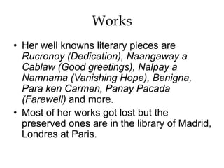 Works
• Her well knowns literary pieces are
Rucronoy (Dedication), Naangaway a
Cablaw (Good greetings), Nalpay a
Namnama (Vanishing Hope), Benigna,
Para ken Carmen, Panay Pacada
(Farewell) and more.
• Most of her works got lost but the
preserved ones are in the library of Madrid,
Londres at Paris.
 