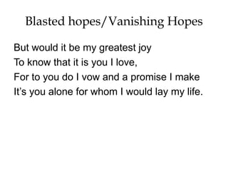 Blasted hopes/Vanishing Hopes
But would it be my greatest joy
To know that it is you I love,
For to you do I vow and a promise I make
It’s you alone for whom I would lay my life.
 