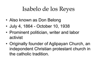 Isabelo de los Reyes
• Also known as Don Belong
• July 4, 1864 - October 10, 1938
• Prominent politician, writer and labor
activist
• Originally founder of Aglipayan Church, an
indepondent Christian protestant church in
the catholic tradition.
 
