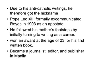 • Due to his anti-catholic writings, he
therefore got the nickname
• Pope Leo XIII formally excommunicated
Reyes in 1903 as an apostate
• He followed his mother’s footsteps by
initially turning to writing as a career.
• won an award at the age of 23 for his first
written book.
• Became a journalist, editor, and publisher
in Manila
 