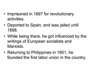 • Imprisoned in 1897 for revolutionary
activities.
• Deported to Spain, and was jailed until
1898.
• While being there, he got influenced by the
writings of European socialists and
Marxists.
• Returning to Philippines in 1901, he
founded the first labor union in the country.
 
