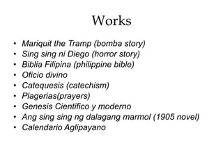 Works
• Mariquit the Tramp (bomba story)
• Sing sing ni Diego (horror story)
• Biblia Filipina (philippine bible)
• Oficio divino
• Catequesis (catechism)
• Plagerias(prayers)
• Genesis Cientifico y moderno
• Ang sing sing ng dalagang marmol (1905 novel)
• Calendario Aglipayano
 