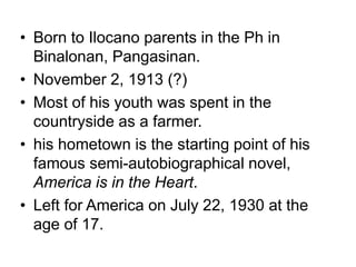 • Born to Ilocano parents in the Ph in
Binalonan, Pangasinan.
• November 2, 1913 (?)
• Most of his youth was spent in the
countryside as a farmer.
• his hometown is the starting point of his
famous semi-autobiographical novel,
America is in the Heart.
• Left for America on July 22, 1930 at the
age of 17.
 