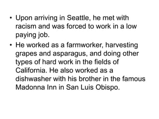 • Upon arriving in Seattle, he met with
racism and was forced to work in a low
paying job.
• He worked as a farmworker, harvesting
grapes and asparagus, and doing other
types of hard work in the fields of
California. He also worked as a
dishwasher with his brother in the famous
Madonna Inn in San Luis Obispo.
 