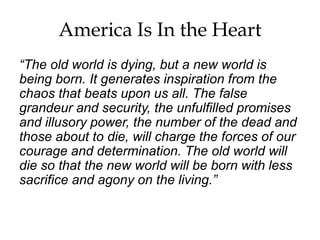 America Is In the Heart
“The old world is dying, but a new world is
being born. It generates inspiration from the
chaos that beats upon us all. The false
grandeur and security, the unfulfilled promises
and illusory power, the number of the dead and
those about to die, will charge the forces of our
courage and determination. The old world will
die so that the new world will be born with less
sacrifice and agony on the living.”
 