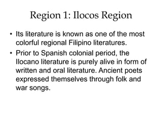 Region 1: Ilocos Region
• Its literature is known as one of the most
colorful regional Filipino literatures.
• Prior to Spanish colonial period, the
Ilocano literature is purely alive in form of
written and oral literature. Ancient poets
expressed themselves through folk and
war songs.
 