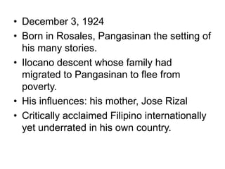 • December 3, 1924
• Born in Rosales, Pangasinan the setting of
his many stories.
• Ilocano descent whose family had
migrated to Pangasinan to flee from
poverty.
• His influences: his mother, Jose Rizal
• Critically acclaimed Filipino internationally
yet underrated in his own country.
 