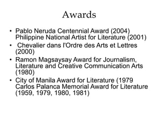 Awards
• Pablo Neruda Centennial Award (2004)
Philippine National Artist for Literature (2001)
• Chevalier dans l'Ordre des Arts et Lettres
(2000)
• Ramon Magsaysay Award for Journalism,
Literature and Creative Communication Arts
(1980)
• City of Manila Award for Literature (1979
Carlos Palanca Memorial Award for Literature
(1959, 1979, 1980, 1981)
 