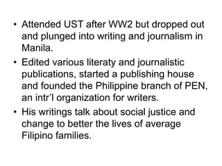 • Attended UST after WW2 but dropped out
and plunged into writing and journalism in
Manila.
• Edited various literaty and journalistic
publications, started a publishing house
and founded the Philippine branch of PEN,
an intr’l organization for writers.
• His writings talk about social justice and
change to better the lives of average
Filipino families.
 