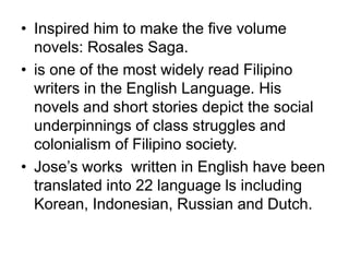 • Inspired him to make the five volume
novels: Rosales Saga.
• is one of the most widely read Filipino
writers in the English Language. His
novels and short stories depict the social
underpinnings of class struggles and
colonialism of Filipino society.
• Jose’s works written in English have been
translated into 22 language ls including
Korean, Indonesian, Russian and Dutch.
 