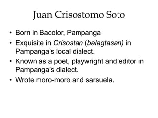 Juan Crisostomo Soto
• Born in Bacolor, Pampanga
• Exquisite in Crisostan (balagtasan) in
Pampanga’s local dialect.
• Known as a poet, playwright and editor in
Pampanga’s dialect.
• Wrote moro-moro and sarsuela.
 