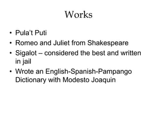 Works
• Pula’t Puti
• Romeo and Juliet from Shakespeare
• Sigalot – considered the best and written
in jail
• Wrote an English-Spanish-Pampango
Dictionary with Modesto Joaquin
 