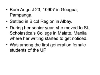 • Born August 23, 10907 in Guagua,
Pampanga.
• Settled in Bicol Region in Albay.
• During her senior year, she moved to St.
Scholastica’s College in Malate, Manila
where her writing started to get noticed.
• Was among the first generation female
students of the UP
 