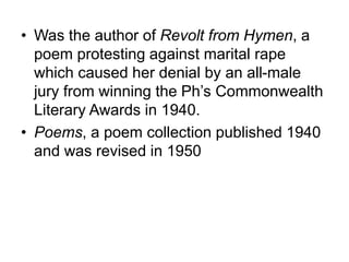 • Was the author of Revolt from Hymen, a
poem protesting against marital rape
which caused her denial by an all-male
jury from winning the Ph’s Commonwealth
Literary Awards in 1940.
• Poems, a poem collection published 1940
and was revised in 1950
 