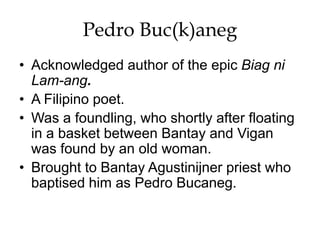 Pedro Buc(k)aneg
• Acknowledged author of the epic Biag ni
Lam-ang.
• A Filipino poet.
• Was a foundling, who shortly after floating
in a basket between Bantay and Vigan
was found by an old woman.
• Brought to Bantay Agustinijner priest who
baptised him as Pedro Bucaneg.
 