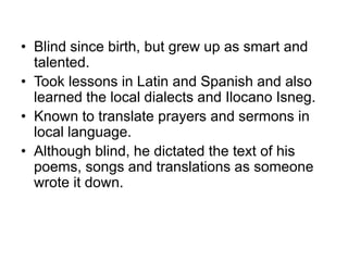• Blind since birth, but grew up as smart and
talented.
• Took lessons in Latin and Spanish and also
learned the local dialects and Ilocano Isneg.
• Known to translate prayers and sermons in
local language.
• Although blind, he dictated the text of his
poems, songs and translations as someone
wrote it down.
 