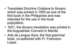 • Translated Doctrina Cristiana to Ilocano
which was printed in 1593 as one of the
first book in the Philippines and was
intended for the use in the local
poplyaltion.
• 1621, the ilocano translation was printed in
the Augustinian Convent in Manila.
• Arte de Lengua Iloca, the first grammar
book, co-authored with Fr. Francisco
Lopez
 