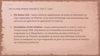Ilan sa mga akdang naisulat ni Juan C. Laya :
● His Native Soil - Isang nobelang naglalarawan sa buhay at karanasan ng
mga magsasaka sa Pilipinas, kung saan ibinabahagi niya ang kanyang mga
pananaw sa agrikultura at agrikultural na reporma.
● Humiliation of His Children - Isang maikling kwento ni Juan C. Laya na
isinulat noong 1948. Ang kwento ay tumatalakay sa kuwento ng isang
magsasaka na si Mang Kardo, na nabubuhay sa isang mahirap na
pamayanan sa Pilipinas. Ipinapakita ng kwento ang kahirapan at kalunos-
lunos na kalagayan ng mga magsasaka sa gitna ng kolonyalismo at kawalan
ng hustisyang panlipunan.
 