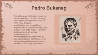 Pedro Bukaneg
Pedro Bukaneg - Kinikilalang "Ama ng
Panitikang Ilokano," si Pedro Bukaneg
ay isang katutubong makata mula sa
Rehiyon ng Ilocos na
pinagkakautangan ng paglikha ng
epikong tula na "Biag ni Lam-ang" (Ang
Buhay ni Lam-ang). "Biag ni Lam-ang"
ay itinuturing na isa sa mga
pinakamaagang at
pinakamagagandang halimbawa ng
mga epikong bayan sa Pilipinas, at ito
ay mahalagang bahagi ng pamana sa
panitikan at kultura ng mga Ilokano.
 