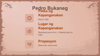 Pedro Bukaneg
Petsa ng
Kapanganakan
Marso 1592
Lugar ng
Kapanganakan
(Bandang Ilocos Sur) – Walang tiyak na
lugar
Propesyon
Manunula, manunulat
 