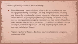 Ilan sa mga akdang naisulat ni Pedro Bukaneg :
● Biag ni Lam-ang - sang mahabang tulang epiko na naglalaman ng mga
pakikipagsapalaran ng bayaning si Lam-ang, isang malakas na pinuno ng
mga Ilokano. Ipinapakita sa kwento ang kahusayan ni Lam-ang sa paglaban
sa mga kalaban, ang kanyang mga kahanga-hangang kakayahan, at ang
kanyang pakikipagsapalaran upang malunasan ang mga hamon at kaguluhan
sa kanyang kapaligiran. Sa pamamagitan ng mga himala, mga laban, at mga
kahayupan, ipinapakita ng "Biag ni Lam-ang" ang katapangan, talino, at
katangian ng kulturang Ilokano.
● Pagsalin ng akdang Doctrina Cristiana sa wikang Ilocano na naimprenta
noong atong 1593
 