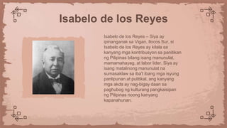 Isabelo de los Reyes – Siya ay
ipinanganak sa Vigan, Ilocos Sur, si
Isabelo de los Reyes ay kilala sa
kanyang mga kontribusyon sa panitikan
ng Pilipinas bilang isang manunulat,
mamamahayag, at labor lider. Siya ay
isang matalinong manunulat na
sumasaklaw sa iba't ibang mga isyung
panlipunan at pulitikal, ang kanyang
mga akda ay nag-bigay daan sa
paghubog ng kulturang pangkaisipan
ng Pilipinas noong kanyang
kapanahunan.
Isabelo de los Reyes
 