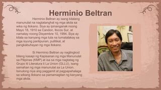 Herminio Beltran
Herminio Beltran ay isang kilalang
manunulat na nagtatanghal ng mga akda sa
wika ng Ilokano. Siya ay ipinanganak noong
Mayo 18, 1910 sa Candon, Ilocos Sur, at
namatay noong Disyembre 10, 1994. Siya ay
kilala sa kanyang mga tula na tumatalakay sa
mga isyung panlipunan, pulitikal, at
pangkabuhayan ng mga Ilokano.
Si Herminio Beltran ay naglingkod
bilang kasapi ng Kapisanan ng mga Manunulat
sa Pilipinas (KMP) at isa sa mga nagtatag ng
Grupo iti Literatura ti La Union (GLLU), isang
samahan ng mga manunulat sa La Union.
Isinulong niya ang paggamit at pagpapahalaga
sa wikang Ilokano sa pamamagitan ng kanyang
mga akda.
 