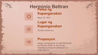 Herminio Beltran
Petsa ng
Kapanganakan
Mayo 18, 1910
Lugar ng
Kapanganakan
Candon, Ilocos Sur
Propesyon
kasapi ng Kapisanan ng mga Manunulat
sa Pilipinas (KMP) at isa sa mga
nagtatag ng Grupo iti Literatura ti La
Union (GLLU)
 