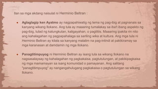 Ilan sa mga akdang naisulat ni Herminio Beltran :
● Aglaglagip ken Ayatmo ay nagpapahiwatig ng tema ng pag-ibig at pagnanais sa
kanyang wikang Ilokano. Ang tula ay maaaring tumalakay sa iba't ibang aspekto ng
pag-ibig, tulad ng kalungkutan, kaligayahan, o pagtitiis. Maaaring ipakita rin nito
ang kahalagahan ng pagpapahalaga sa sariling wika at kultura. Ang mga tula ni
Herminio Beltran ay kilala sa kanyang malalim na pag-intindi at pakikiramay sa
mga karanasan at damdamin ng mga Ilokano.
● Panagtitimpuyog ni Herminio Beltran ay isang tula sa wikang Ilokano na
nagsasalaysay ng kahalagahan ng pagkakaisa, pagtutulungan, at pakikipagkaisa
ng mga mamamayan sa isang komunidad o pamayanan. Ang salitang
"panagtitimpuyog" ay nangangahulugang pagkakaisa o pagtutulungan sa wikang
Ilokano.
 