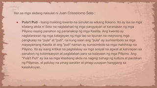Ilan sa mga akdang naisulat ni Juan Crisostomo Soto :
● Pula’t Puti - Isang maikling kwento na isinulat sa wikang Ilokano. Ito ay isa sa mga
kilalang akda ni Soto na naglalahad ng mga pangyayari at karanasan ng mga
Pilipino noong panahon ng pananakop ng mga Kastila. Ang kwento ay
naglalarawan ng mga kalagayan ng mga tao sa lipunan na mayroong mga
pangkulay na "pula" at "puti", na kung saan ang "pula" ay sumisimbolo sa mga
mayayamang Kastila at ang "puti" naman ay sumisimbolo sa mga mahihirap na
Pilipino. Ito ay isang kritikal na pagtalakay sa mga sosyal na agwat at kahirapan sa
panahon ng kolonisasyon at paglalaban para sa kalayaan ng mga Pilipino. Ang
"Pula't Puti" ay isa sa mga klasikong akda na naging bahagi ng kultura at panitikan
ng Pilipinas, at patuloy na pinag-aaralan at pinag-uusapan hanggang sa
kasalukuyan.
 