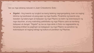 Ilan sa mga akdang naisulat ni Juan Crisostomo Soto :
● Sigalot - Ang kwento ay tungkol sa isang lalaking nagngangalang Juan na naging
biktima ng karahasan at pang-aapi ng mga Kastila. Pinakikita ng kwento ang
kawalan ng katarungan at kalayaan ng mga Pilipino sa ilalim ng kolonisasyon ng
mga dayuhan, at ang matinding pakikibaka ng mga Pilipino para sa kanilang
kalayaan at dangal. "Sigalot" ay isa sa mga akda ni Soto na nagpapakita ng
kanyang kritikal na pagtingin sa kalagayan ng mga Pilipino sa panahon ng
kolonisasyon at naging bahagi ng kultura at panitikan ng Pilipinas.
 