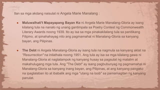 Ilan sa mga akdang naisulat ni Angela Marie Manalang :
● Maluwalhati't Mapayapang Bayan Ko ni Angela Marie Manalang-Gloria ay isang
kilalang tula na nanalo ng unang gantimpala sa Poetry Contest ng Commonwealth
Literary Awards noong 1939. Ito ay isa sa mga pinakakilalang tula sa panitikang
Filipino, at ipinahahayag nito ang pagmamahal ni Manalang-Gloria sa kanyang
bayan, ang Pilipinas.
● The Debt ni Angela Manalang-Gloria ay isang tula na nagmula sa kanyang aklat na
"Resurrection" na inilathala noong 1951. Ang tula ay isa sa mga kilalang gawa ni
Manalang-Gloria at nagtatampok ng kanyang husay sa pagsulat ng malalim at
makahulugang mga tula. Ang "The Debt" ay isang pagbubunyag ng pagmamahal ni
Manalang-Gloria sa kanyang inang bayan, ang Pilipinas, at ang kanyang pangako
na ipaglalaban ito at ibabalik ang mga "utang na loob" sa pamamagitan ng kanyang
panulat.
 