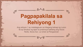 Pagpapakilala sa
Rehiyong 1
Ang rehiyon 1 ay matatagpuan sa hilagang bahagi ng Luzon
ito ay binubuo ng apat na probinsya kabilang ang Ilocos
Norte, Ilocos Sur, La Union at Pangasinan
 