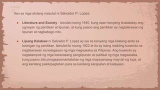 Ilan sa mga akdang naisulat ni Salvador P. Lopez:
● Literature and Society - isinulat noong 1940, kung saan kanyang tinatalakay ang
ugnayan ng panitikan at lipunan, at kung paano ang panitikan ay naglalarawan ng
lipunan at nagbabago nito.
● Lipang Kalabaw ni Salvador P. Lopez ay isa sa kanyang mga kilalang akda sa
larangan ng panitikan. Isinulat ito noong 1922 at ito ay isang maikling kuwento na
naglalarawan sa kalagayan ng mga magsasaka sa Pilipinas. Ang kuwento ay
nagtatampok ng mga karanasang panglipunan at pulitikal ng mga magsasaka,
kung paano sila pinagsasamantalahan ng mga mayayamang may-ari ng lupa, at
ang kanilang pakikipaglaban para sa kanilang karapatan at kalayaan.
 