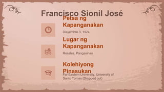 Francisco Sionil José
Petsa ng
Kapanganakan
Disyembre 3, 1924
Lugar ng
Kapanganakan
Rosales, Pangasinan
Kolehiyong
Pinasukan
Far Eastern University, University of
Santo Tomas (Dropped out)
 