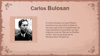 Si Carlos Bulosan ay isang Pilipino-
Amerikanong manunulat na kilala sa
kanyang mga akda na naglalarawan ng
mga pakikibaka at karanasan ng mga
imigrante mula sa Pilipinas sa Estados
Unidos. Siya ay ipinanganak sa
Mangusmana, Pangasinan.
Carlos Bulosan
 