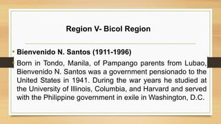 Region V- Bicol Region
• Bienvenido N. Santos (1911-1996)
• Born in Tondo, Manila, of Pampango parents from Lubao,
Bienvenido N. Santos was a government pensionado to the
United States in 1941. During the war years he studied at
the University of Illinois, Columbia, and Harvard and served
with the Philippine government in exile in Washington, D.C.
 