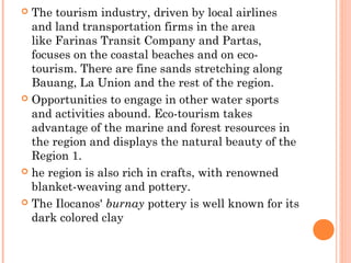  The tourism industry, driven by local airlines 
and land transportation firms in the area 
like Farinas Transit Company and Partas, 
focuses on the coastal beaches and on eco-tourism. 
There are fine sands stretching along 
Bauang, La Union and the rest of the region. 
 Opportunities to engage in other water sports 
and activities abound. Eco-tourism takes 
advantage of the marine and forest resources in 
the region and displays the natural beauty of the 
Region 1. 
 he region is also rich in crafts, with renowned 
blanket-weaving and pottery. 
 The Ilocanos' burnay pottery is well known for its 
dark colored clay 
 