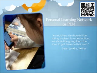 Personal Learning Network
          or PLN

   “As teachers, we shouldn't be
   taking students to a destination...
   we should be giving them the
   tools to get there on their own.”
           -Sean Junkins, Twitter
 